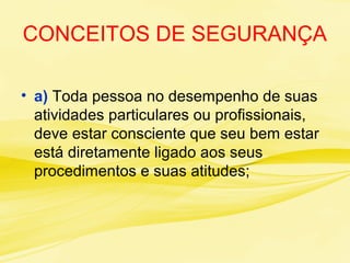CONCEITOS DE SEGURANÇA
• a) Toda pessoa no desempenho de suas
atividades particulares ou profissionais,
deve estar consciente que seu bem estar
está diretamente ligado aos seus
procedimentos e suas atitudes;
 