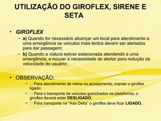 UTILIZAÇÃO DO GIROFLEX, SIRENE E
SETA
• GIROFLEX
– a) Quando for necessário alcançar um local para atendimento a
uma emergência os veículos mais lentos devem ser alertados
para dar passagem;
– b) Quando a viatura estiver estacionada atendendo a uma
emergência, e houver a necessidade de alertar para redução da
velocidade do usuário;
• OBSERVAÇÃO:
• 􀃎 Para atendimento de rotina no acostamento, manter o giroflex
ligado;
• 􀃎 Para o transporte de veículos guinchados na plataforma, o
giroflex deverá estar DESLIGADO.
• 􀃎 Para transporte na “Asa Delta” o giroflex deve ficar LIGADO.
 