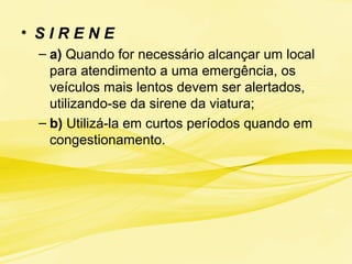 • S I R E N E
– a) Quando for necessário alcançar um local
para atendimento a uma emergência, os
veículos mais lentos devem ser alertados,
utilizando-se da sirene da viatura;
– b) Utilizá-la em curtos períodos quando em
congestionamento.
 
