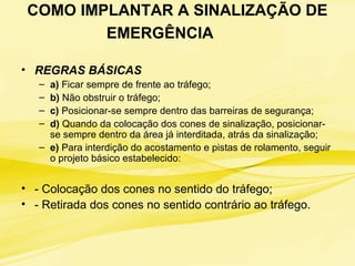 COMO IMPLANTAR A SINALIZAÇÃO DE
EMERGÊNCIA
• REGRAS BÁSICAS
– a) Ficar sempre de frente ao tráfego;
– b) Não obstruir o tráfego;
– c) Posicionar-se sempre dentro das barreiras de segurança;
– d) Quando da colocação dos cones de sinalização, posicionar-
se sempre dentro da área já interditada, atrás da sinalização;
– e) Para interdição do acostamento e pistas de rolamento, seguir
o projeto básico estabelecido:
• - Colocação dos cones no sentido do tráfego;
• - Retirada dos cones no sentido contrário ao tráfego.
 
