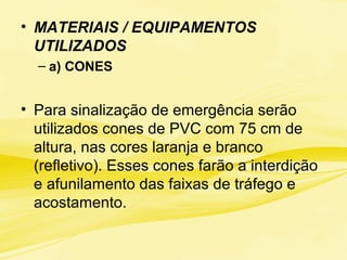 • MATERIAIS / EQUIPAMENTOS
UTILIZADOS
– a) CONES
• Para sinalização de emergência serão
utilizados cones de PVC com 75 cm de
altura, nas cores laranja e branco
(refletivo). Esses cones farão a interdição
e afunilamento das faixas de tráfego e
acostamento.
 