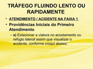TRÁFEGO FLUINDO LENTO OU
RAPIDAMENTE
• ATENDIMENTO / ACIDENTE NA FAIXA 1
• Providências Iniciais do Primeiro
Atendimento
– a) Estacionar a viatura no acostamento ou
refúgio lateral assim que visualizar o
acidente, conforme croqui abaixo;
 