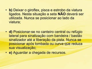 • b) Deixar o giroflex, pisca e estrobo da viatura
ligados. Nesta situação a seta NÃO deverá ser
utilizada. Nunca se posicionar ao lado da
viatura;
• d) Posicionar-se no canteiro central ou refúgio
lateral para sinalização com bandeira / bastão
sinalizador até a liberação da pista. Nunca se
posicionar após lombada ou curva que reduza
sua visualização;
• e) Aguardar a chegada de recursos.
 