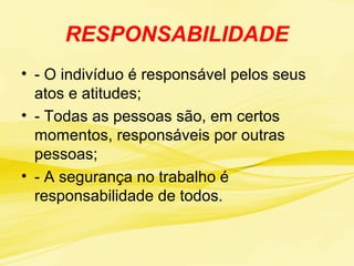 RESPONSABILIDADE
• - O indivíduo é responsável pelos seus
atos e atitudes;
• - Todas as pessoas são, em certos
momentos, responsáveis por outras
pessoas;
• - A segurança no trabalho é
responsabilidade de todos.
 