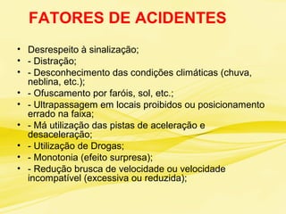 FATORES DE ACIDENTES
• Desrespeito à sinalização;
• - Distração;
• - Desconhecimento das condições climáticas (chuva,
neblina, etc.);
• - Ofuscamento por faróis, sol, etc.;
• - Ultrapassagem em locais proibidos ou posicionamento
errado na faixa;
• - Má utilização das pistas de aceleração e
desaceleração;
• - Utilização de Drogas;
• - Monotonia (efeito surpresa);
• - Redução brusca de velocidade ou velocidade
incompatível (excessiva ou reduzida);
 