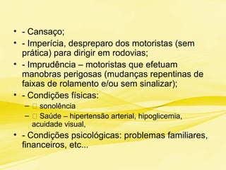 • - Cansaço;
• - Imperícia, despreparo dos motoristas (sem
prática) para dirigir em rodovias;
• - Imprudência – motoristas que efetuam
manobras perigosas (mudanças repentinas de
faixas de rolamento e/ou sem sinalizar);
• - Condições físicas:
– 􀂃 sonolência
– 􀂃 Saúde – hipertensão arterial, hipoglicemia,
acuidade visual,
• - Condições psicológicas: problemas familiares,
financeiros, etc...
 