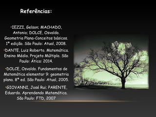 Referências:
•IEZZI, Gelson; MACHADO,
Antonio; DOLCE, Osvaldo.
Geometria Plana-Conceitos básicos.
1ª edição. São Paulo: Atual, 2008.
•DANTE, Luiz Roberto. Matemática.
Ensino Médio. Projeto Múltiplo. São
Paulo: Ática: 2014.
•DOLCE, Osvaldo. Fundamentos de
Matemática elementar 9: geometria
plana. 8ª ed. São Paulo: Atual, 2005.
•GIOVANNI, José Rui; PARENTE,
Eduardo. Aprendendo Matemática.
São Paulo: FTD, 2007
 