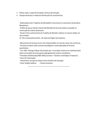 Ênfase sobre o papel da Variação contínua da Evolução.
Seleção deslocava a média da distribuição de características.

-Redescoberta dos Trabalhos de Mendel(De Vries,Coners) e nascimento da Genética
Mendeliana.
-O Mito de que,se Darwin tivesse lido Mendel,ele teria ele próprio avançado na
construção da síntese darwiniana.
-Darwin tinha conhecimento do Trabalho de Mendel e obteve os mesmos dados em
seus estudos.
Ex: The crossed plants,which...Do texto da Origem das Especies.
-Mecanismos de herança eram mal compreendidos no caso de variaç~oes contínuas,
-Foi preciso esperar pelo conceito de poligenes e pela explicação de herança
quantitativa.
* Em 1902 –George Volwey Yoly propôs que –A variação contínua era explicável pelo
efeito acumulado de vários genes.Segregando de maneira mendeliana.
*Theodosis Dobzhausky(1900-1905),escreveu –“Genetics and Origino of Species”,
*Anos 20: Polarização.
- Darwinismo resurge do eclipse:Teoria Sintética da Evolução.
-Fisher Wright,Haldane. – Síntese Evolutiva.
_______________________________________________

 