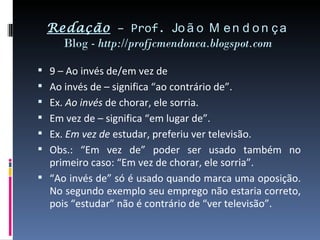 Redação – Prof. Jo ã o M e n d o n ç a
      Blog - http://profjcmendonca.blogspot.com

 9 – Ao invés de/em vez de
 Ao invés de – significa “ao contrário de”.
 Ex. Ao invés de chorar, ele sorria.
 Em vez de – significa “em lugar de”.
 Ex. Em vez de estudar, preferiu ver televisão.
 Obs.: “Em vez de” poder ser usado também no
  primeiro caso: “Em vez de chorar, ele sorria”.
 “Ao invés de” só é usado quando marca uma oposição.
  No segundo exemplo seu emprego não estaria correto,
  pois “estudar” não é contrário de “ver televisão”.
 