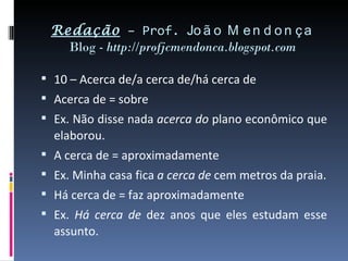 Redação – Prof. Jo ã o M e n d o n ç a
   Blog - http://profjcmendonca.blogspot.com

 10 – Acerca de/a cerca de/há cerca de
 Acerca de = sobre
 Ex. Não disse nada acerca do plano econômico que
  elaborou.
 A cerca de = aproximadamente
 Ex. Minha casa fica a cerca de cem metros da praia.
 Há cerca de = faz aproximadamente
 Ex. Há cerca de dez anos que eles estudam esse
  assunto.
 