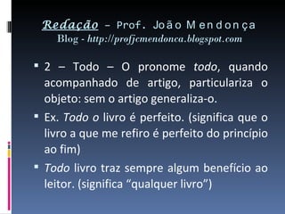 Redação – Prof. Jo ã o M e n d o n ç a
   Blog - http://profjcmendonca.blogspot.com

 2 – Todo – O pronome todo, quando
  acompanhado de artigo, particulariza o
  objeto: sem o artigo generaliza-o.
 Ex. Todo o livro é perfeito. (significa que o
  livro a que me refiro é perfeito do princípio
  ao fim)
 Todo livro traz sempre algum benefício ao
  leitor. (significa “qualquer livro”)
 