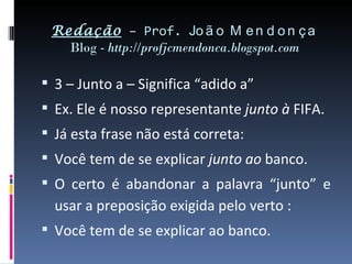 Redação – Prof. Jo ã o M e n d o n ç a
   Blog - http://profjcmendonca.blogspot.com

 3 – Junto a – Significa “adido a”
 Ex. Ele é nosso representante junto à FIFA.
 Já esta frase não está correta:
 Você tem de se explicar junto ao banco.
 O certo é abandonar a palavra “junto” e
  usar a preposição exigida pelo verto :
 Você tem de se explicar ao banco.
 