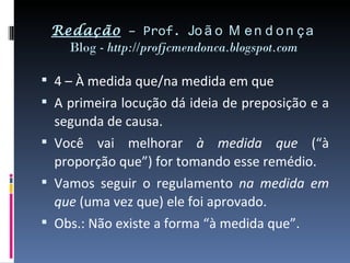 Redação – Prof. Jo ã o M e n d o n ç a
   Blog - http://profjcmendonca.blogspot.com

 4 – À medida que/na medida em que
 A primeira locução dá ideia de preposição e a
  segunda de causa.
 Você vai melhorar à medida que (“à
  proporção que”) for tomando esse remédio.
 Vamos seguir o regulamento na medida em
  que (uma vez que) ele foi aprovado.
 Obs.: Não existe a forma “à medida que”.
 