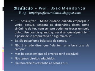 Redação – Prof. Jo ã o M e n d o n ç a
      Blog - http://profjcmendonca.blogspot.com

 5 – possuir/ter – Muito cuidado quando empregar o
    verbo possuir. Embora os dicionários deem como
    sinônimo de ter, nem sempre podemos trocar um pelo
    outro. Use possuir quando quiser dizer que alguém tem
    a posse de, é proprietário de alguma coisa:
   Ex. Ele possui uma bela casa de campo.
   Não é errado dizer que “ele tem uma bela casa de
    campo”.
   Mas há casos em que só o verbo ter é aceitável:
   Nós temos direitos adquiridos.
   Ela tem cabelos castanhos e olhos azuis.
 