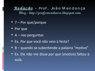 Redação – Prof. Jo ã o M e n d o n ç a
   Blog - http://profjcmendonca.blogspot.com

 7 – Por que/porque
 Por que
 A – nas perguntas
 Ex. Por que você não veio à festa?
 B – quando se subentende a palavra “motivo”
 Ex. Ele não me disse por que (motivo) faltou à
  aula.
 