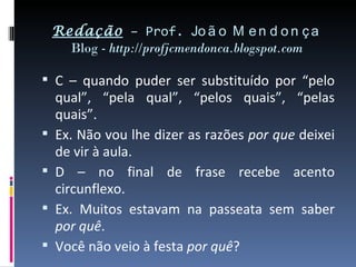 Redação – Prof. Jo ã o M e n d o n ç a
      Blog - http://profjcmendonca.blogspot.com

 C – quando puder ser substituído por “pelo
    qual”, “pela qual”, “pelos quais”, “pelas
    quais”.
   Ex. Não vou lhe dizer as razões por que deixei
    de vir à aula.
   D – no final de frase recebe acento
    circunflexo.
   Ex. Muitos estavam na passeata sem saber
    por quê.
   Você não veio à festa por quê?
 