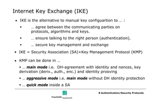 Internet Key Exchange (IKE)
• IKE is the alternative to manual key configuartion to … :
        … agree between the communicating parties on
        protocols, algorithms and keys.
        … ensure talking to the right person (authentication).
        … secure key management and exchange
• IKE = Security Association (SA)+Key Management Protocol (KMP)

• KMP can be done in …
   … main mode i.e. DH-agreement with identity and nonces, key
  derivation (deriv., auth., enc.) and identity prooving
   … aggressive mode i.e. main mode without DH identity protection
   … quick mode inside a SA

                                            8 Authentication/Security Protocols
 