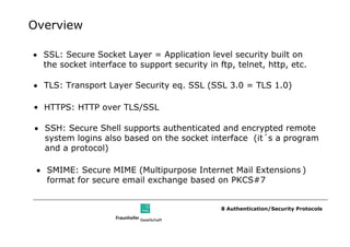 Overview

• SSL: Secure Socket Layer = Application level security built on
  the socket interface to support security in ftp, telnet, http, etc.

• TLS: Transport Layer Security eq. SSL (SSL 3.0 = TLS 1.0)

• HTTPS: HTTP over TLS/SSL

• SSH: Secure Shell supports authenticated and encrypted remote
  system logins also based on the socket interface (it´s a program
  and a protocol)

 • SMIME: Secure MIME (Multipurpose Internet Mail Extensions )
   format for secure email exchange based on PKCS#7


                                               8 Authentication/Security Protocols
 