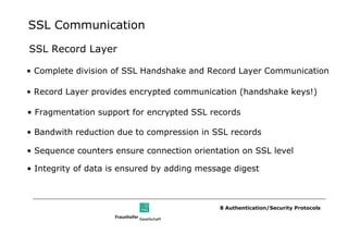 SSL Communication

SSL Record Layer

• Complete division of SSL Handshake and Record Layer Communication

• Record Layer provides encrypted communication (handshake keys!)

• Fragmentation support for encrypted SSL records

• Bandwith reduction due to compression in SSL records

• Sequence counters ensure connection orientation on SSL level

• Integrity of data is ensured by adding message digest



                                             8 Authentication/Security Protocols
 