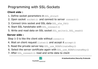 Programming with SSL-Sockets
Client side :
1. Define socket parameters in SSL_struct
2. Open socket socket() and connect to server connect()
3. Connect Unix socket and SSL data SSL_ste_fd()
4. Start SSL handshake with SSL_connect()
5. Write and read data on SSL socket SSL_write(), SSL_read()
Server side :
Step 1-3 is like the client side without connect()
4. Wait on client request listen() and accept it accept()
5. Read the private server key SSL_use_RSAPrivateKey()
6. Select the server certificate again with SSL_use_RSAPrivateKey()
7. After SSL_connect() read and write data to client

                                               8 Authentication/Security Protocols
 