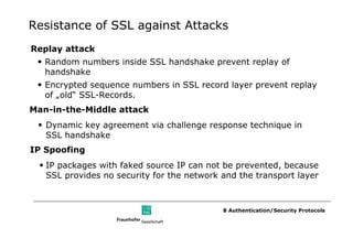 Resistance of SSL against Attacks
Replay attack
 • Random numbers inside SSL handshake prevent replay of
   handshake
 • Encrypted sequence numbers in SSL record layer prevent replay
   of „old“ SSL-Records.
Man-in-the-Middle attack
 • Dynamic key agreement via challenge response technique in
   SSL handshake
IP Spoofing
 • IP packages with faked source IP can not be prevented, because
   SSL provides no security for the network and the transport layer



                                            8 Authentication/Security Protocols
 