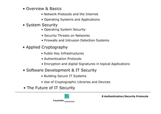 • Overview & Basics
         • Network Protocols and the Internet
         • Operating Systems and Applications
• System Security
         • Operating System Security
         • Security Threats on Networks
         • Firewalls and Intrusion Detection Systems

• Applied Cryptography
         • Public Key Infrastructures
         • Authentication Protocols
         • Encryption and digital Signatures in topical Applications

• Software Development & IT Security
         • Building Secure IT Systems
         • Use of Cryptographic Libraries and Devices
• The Future of IT Security

                                                 8 Authentication/Security Protocols
 