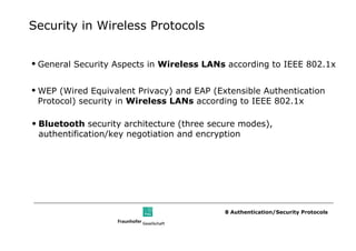 Security in Wireless Protocols


• General Security Aspects in Wireless LANs according to IEEE 802.1x


• WEP (Wired Equivalent Privacy) and EAP (Extensible Authentication
  Protocol) security in Wireless LANs according to IEEE 802.1x

• Bluetooth security architecture (three secure modes),
  authentification/key negotiation and encryption




                                            8 Authentication/Security Protocols
 