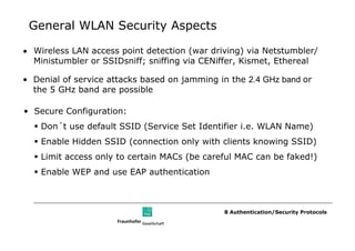 General WLAN Security Aspects

• Wireless LAN access point detection (war driving) via Netstumbler/
  Ministumbler or SSIDsniff; sniffing via CENiffer, Kismet, Ethereal

• Denial of service attacks based on jamming in the 2.4 GHz band or
  the 5 GHz band are possible

• Secure Configuration:
    Don´t use default SSID (Service Set Identifier i.e. WLAN Name)
    Enable Hidden SSID (connection only with clients knowing SSID)
    Limit access only to certain MACs (be careful MAC can be faked!)
    Enable WEP and use EAP authentication



                                              8 Authentication/Security Protocols
 