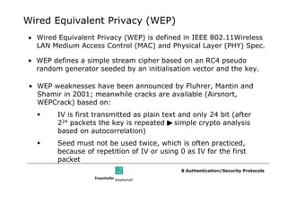 Wired Equivalent Privacy (WEP)
• Wired Equivalent Privacy (WEP) is defined in IEEE 802.11Wireless
  LAN Medium Access Control (MAC) and Physical Layer (PHY) Spec.

• WEP defines a simple stream cipher based on an RC4 pseudo
  random generator seeded by an initialisation vector and the key.

 • WEP weaknesses have been announced by Fluhrer, Mantin and
   Shamir in 2001; meanwhile cracks are available (Airsnort,
   WEPCrack) based on:
        IV is first transmitted as plain text and only 24 bit (after
        224 packets the key is repeated simple crypto analysis
        based on autocorrelation)
        Seed must not be used twice, which is often practiced,
        because of repetition of IV or using 0 as IV for the first
        packet
                                              8 Authentication/Security Protocols
 