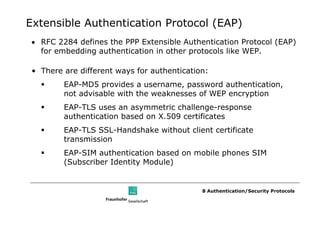 Extensible Authentication Protocol (EAP)
• RFC 2284 defines the PPP Extensible Authentication Protocol (EAP)
  for embedding authentication in other protocols like WEP.

 • There are different ways for authentication:
         EAP-MD5 provides a username, password authentication,
         not advisable with the weaknesses of WEP encryption
         EAP-TLS uses an asymmetric challenge-response
         authentication based on X.509 certificates
         EAP-TLS SSL-Handshake without client certificate
         transmission
         EAP-SIM authentication based on mobile phones SIM
         (Subscriber Identity Module)


                                             8 Authentication/Security Protocols
 