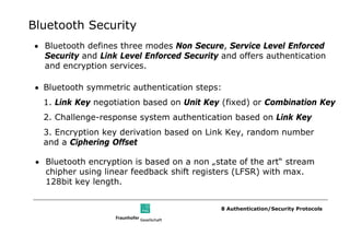 Bluetooth Security
• Bluetooth defines three modes Non Secure, Service Level Enforced
  Security and Link Level Enforced Security and offers authentication
  and encryption services.

 • Bluetooth symmetric authentication steps:
   1. Link Key negotiation based on Unit Key (fixed) or Combination Key
   2. Challenge-response system authentication based on Link Key
   3. Encryption key derivation based on Link Key, random number
   and a Ciphering Offset

 • Bluetooth encryption is based on a non „state of the art“ stream
   chipher using linear feedback shift registers (LFSR) with max.
   128bit key length.


                                            8 Authentication/Security Protocols
 
