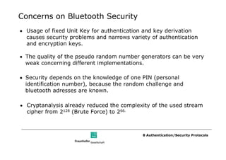 Concerns on Bluetooth Security
• Usage of fixed Unit Key for authentication and key derivation
  causes security problems and narrows variety of authentication
  and encryption keys.

• The quality of the pseudo random number generators can be very
  weak concerning different implementations.

• Security depends on the knowledge of one PIN (personal
  identification number), because the random challenge and
  bluetooth adresses are known.

• Cryptanalysis already reduced the complexity of the used stream
  cipher from 2128 (Brute Force) to 266.



                                            8 Authentication/Security Protocols
 