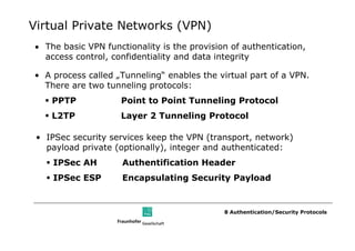 Virtual Private Networks (VPN)
• The basic VPN functionality is the provision of authentication,
  access control, confidentiality and data integrity

• A process called „Tunneling“ enables the virtual part of a VPN.
  There are two tunneling protocols:
    PPTP            Point to Point Tunneling Protocol
    L2TP            Layer 2 Tunneling Protocol

 • IPSec security services keep the VPN (transport, network)
   payload private (optionally), integer and authenticated:
    IPSec AH         Authentification Header
    IPSec ESP        Encapsulating Security Payload


                                             8 Authentication/Security Protocols
 