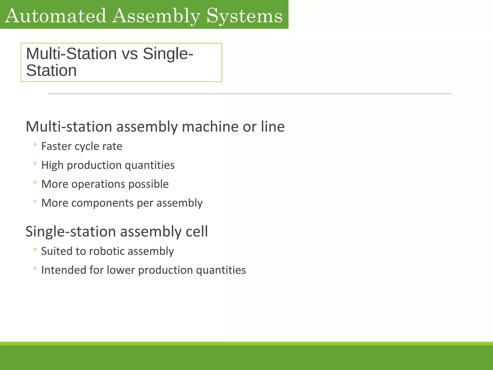 Multi-Station vs Single-
Station
Multi-station assembly machine or line
◦ Faster cycle rate
◦ High production quantities
◦ More operations possible
◦ More components per assembly
Single-station assembly cell
◦ Suited to robotic assembly
◦ Intended for lower production quantities
Automated Assembly Systems
 