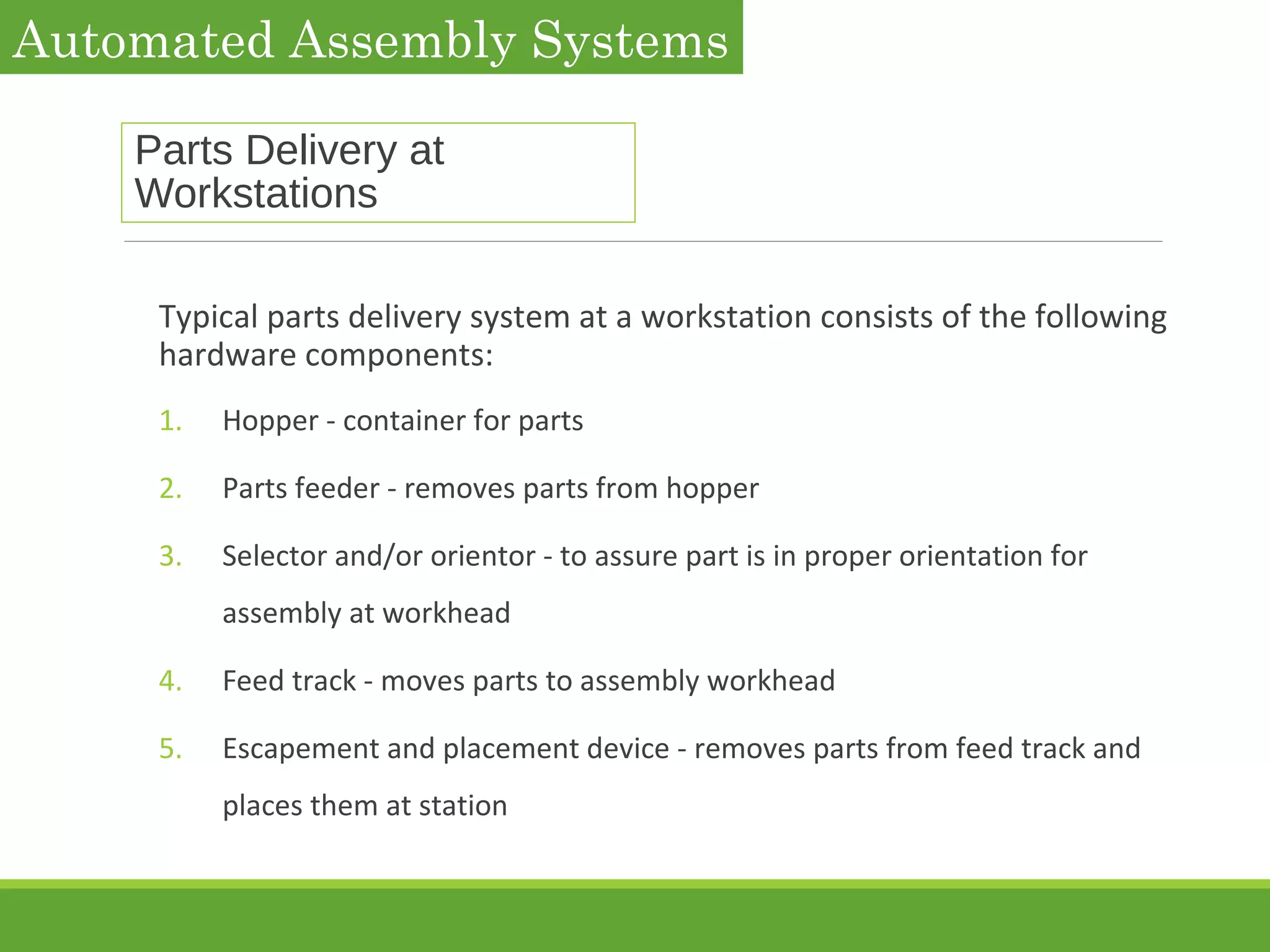 Parts Delivery at
Workstations
Typical parts delivery system at a workstation consists of the following
hardware components:
1. Hopper - container for parts
2. Parts feeder - removes parts from hopper
3. Selector and/or orientor - to assure part is in proper orientation for
assembly at workhead
4. Feed track - moves parts to assembly workhead
5. Escapement and placement device - removes parts from feed track and
places them at station
Automated Assembly Systems
 