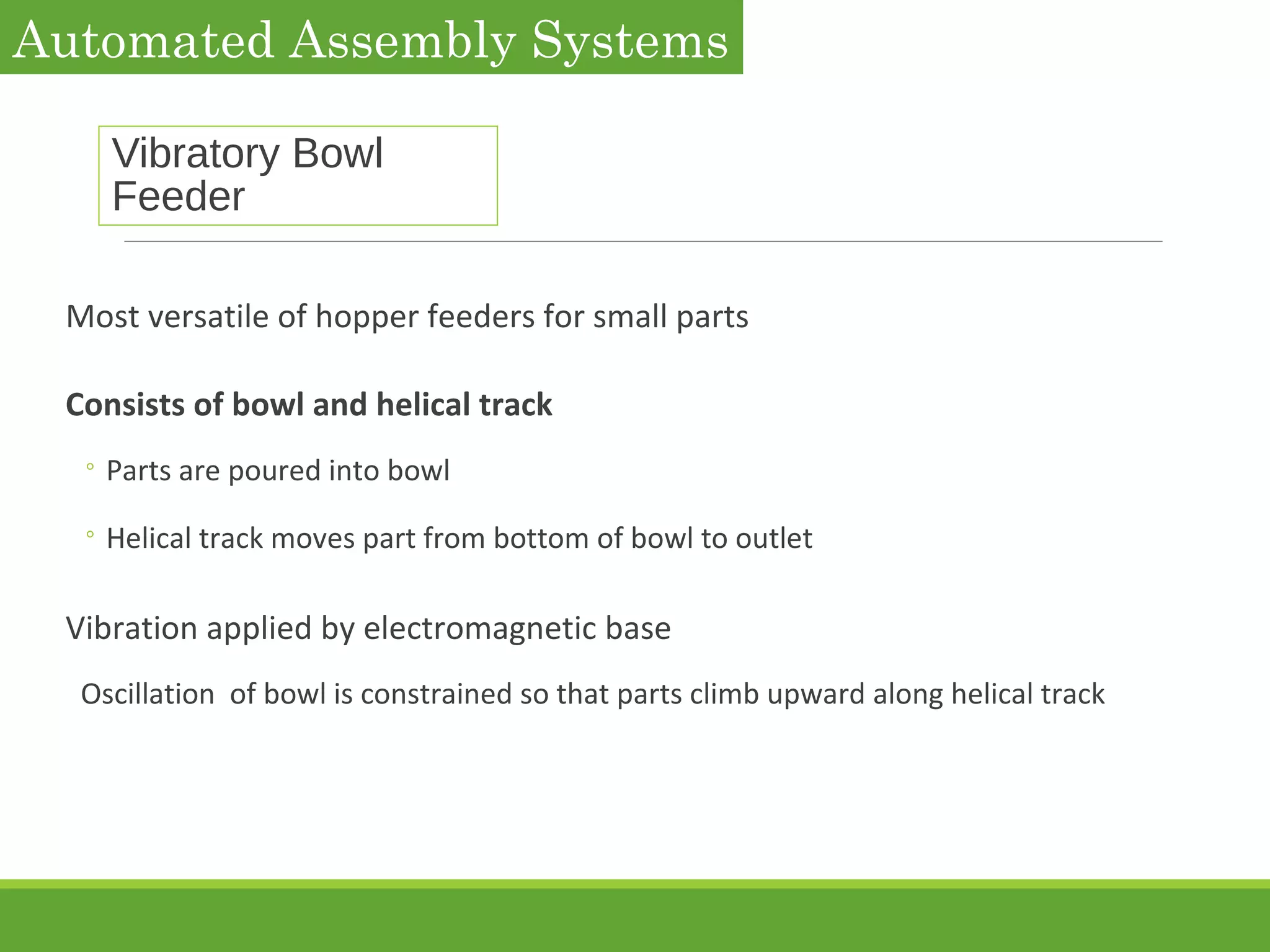 Vibratory Bowl
Feeder
Most versatile of hopper feeders for small parts
Consists of bowl and helical track
◦ Parts are poured into bowl
◦ Helical track moves part from bottom of bowl to outlet
Vibration applied by electromagnetic base
Oscillation of bowl is constrained so that parts climb upward along helical track
Automated Assembly Systems
 