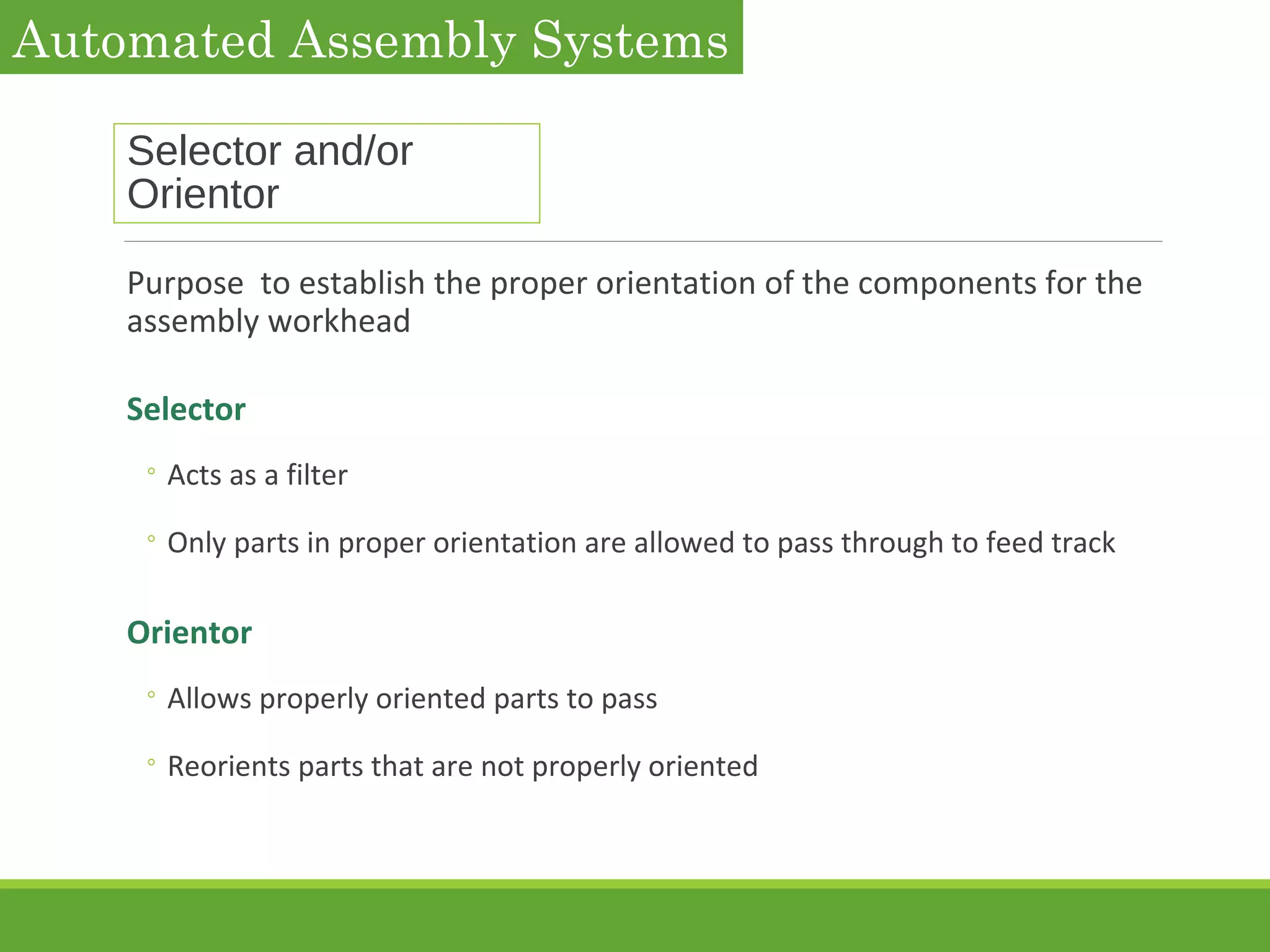 Selector and/or
Orientor
Purpose to establish the proper orientation of the components for the
assembly workhead
Selector
◦ Acts as a filter
◦ Only parts in proper orientation are allowed to pass through to feed track
Orientor
◦ Allows properly oriented parts to pass
◦ Reorients parts that are not properly oriented
Automated Assembly Systems
 