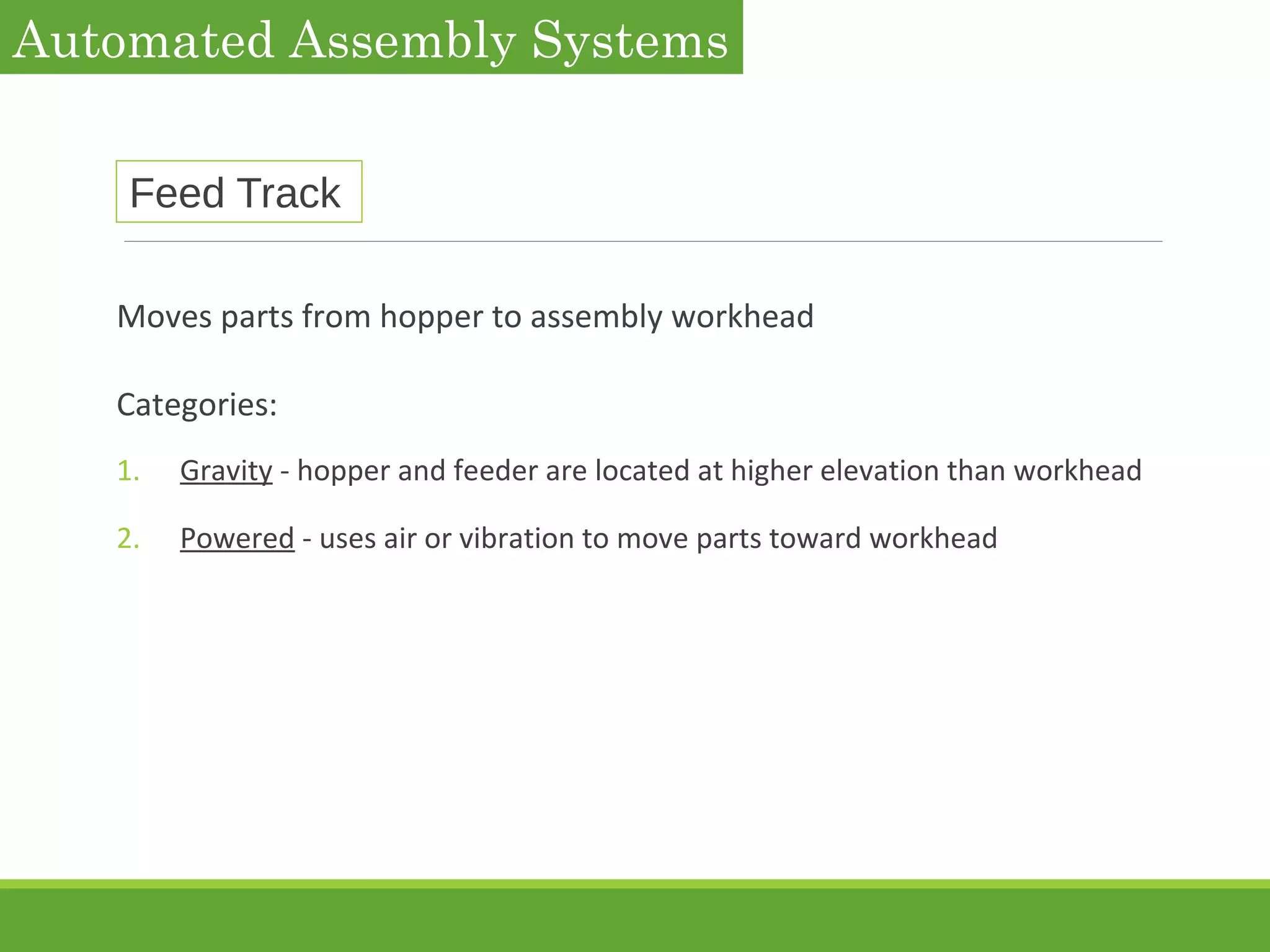 Feed Track
Moves parts from hopper to assembly workhead
Categories:
1. Gravity - hopper and feeder are located at higher elevation than workhead
2. Powered - uses air or vibration to move parts toward workhead
Automated Assembly Systems
 