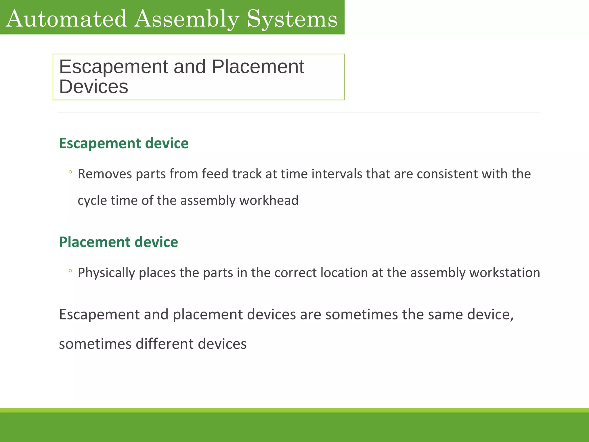 Escapement and Placement
Devices
Escapement device
◦ Removes parts from feed track at time intervals that are consistent with the
cycle time of the assembly workhead
Placement device
◦ Physically places the parts in the correct location at the assembly workstation
Escapement and placement devices are sometimes the same device,
sometimes different devices
Automated Assembly Systems
 