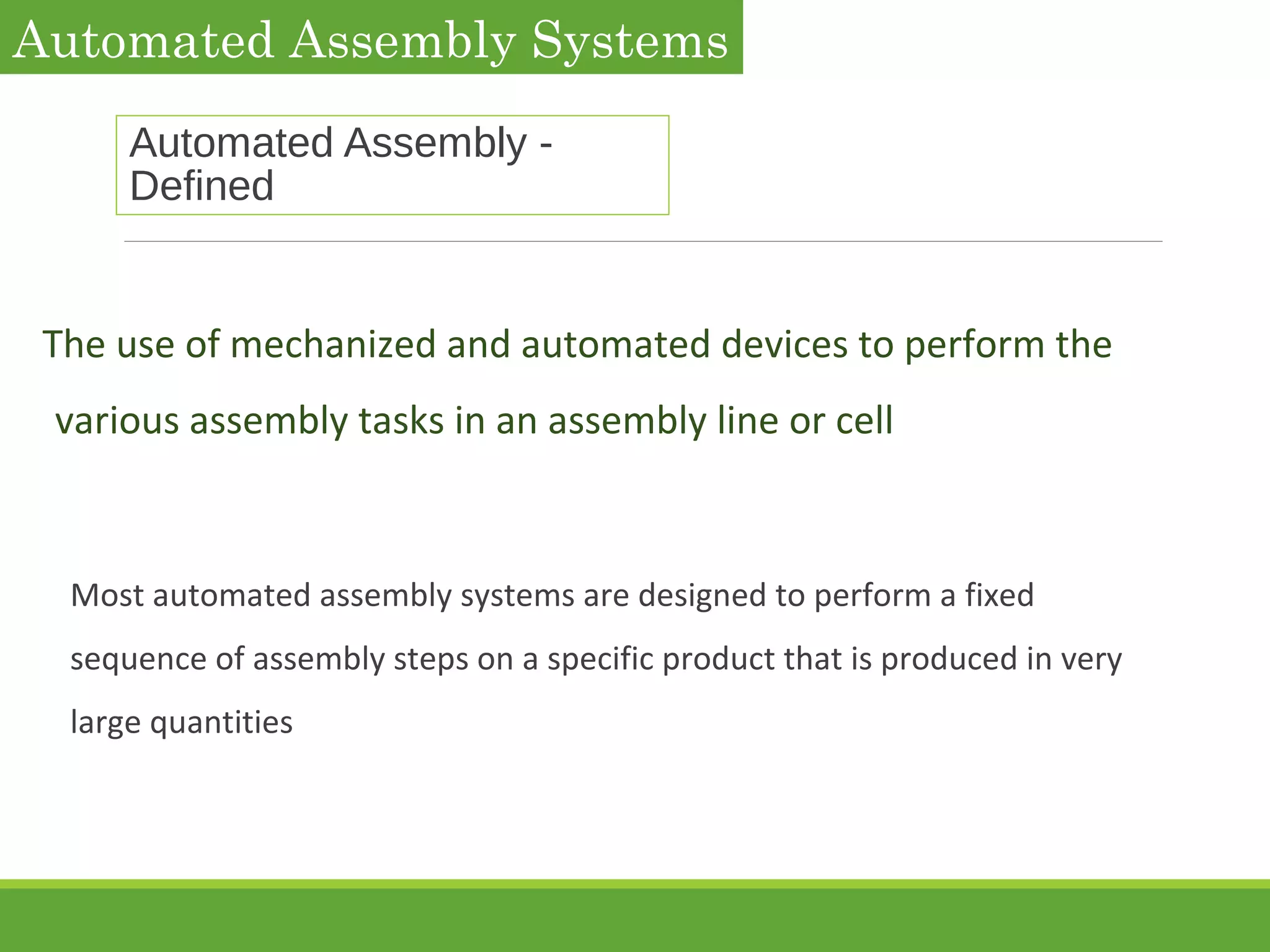 Automated Assembly -
Defined
The use of mechanized and automated devices to perform the
various assembly tasks in an assembly line or cell
Most automated assembly systems are designed to perform a fixed
sequence of assembly steps on a specific product that is produced in very
large quantities
Automated Assembly Systems
 