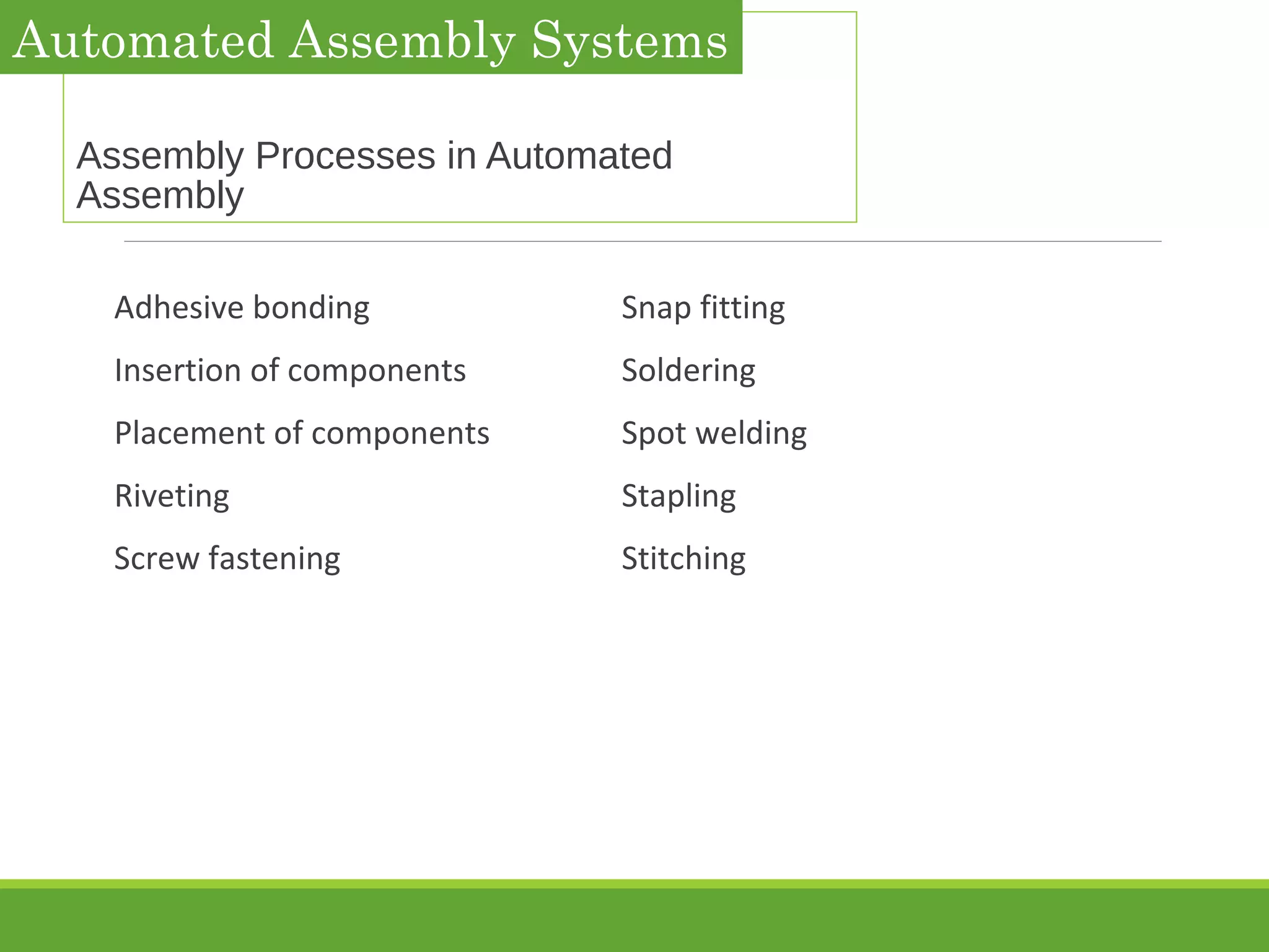 Assembly Processes in Automated
Assembly
Adhesive bonding Snap fitting
Insertion of components Soldering
Placement of components Spot welding
Riveting Stapling
Screw fastening Stitching
Automated Assembly Systems
 