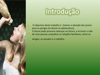 IntroduçãoO objectivo deste trabalho é  chamar a atenção dos jovens para os perigos do álcool na adolescência.	O álcool podeprovocar doenças no futuro, e arruinar a vida de uma pessoa, prejudicar as relações familiares, entre os amigos, os estudos e o trabalho.