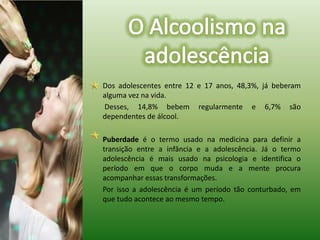 Dos adolescentes entre 12 e 17 anos, 48,3%, já beberam alguma vez na vida.	 Desses, 14,8% bebem regularmente e 6,7% são dependentes de álcool.Puberdadeé o termo usado na medicina para definir a transição entre a infância e a adolescência. Já o termo adolescência é mais usado na psicologia e identifica o período em que o corpo muda e a mente procura acompanhar essas transformações.   	Por isso a adolescência é um período tão conturbado, em que tudo acontece ao mesmo tempo.O Alcoolismo na adolescência