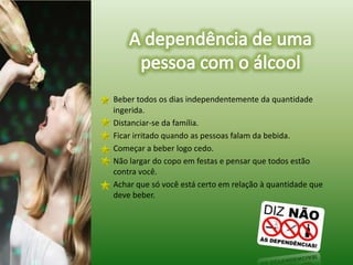 A dependência de uma pessoa com o álcoolBeber todos os dias independentemente da quantidade ingerida.	Distanciar-se da família.	Ficar irritado quando as pessoas falam da bebida.	Começar a beber logo cedo.	Não largar do copo em festas e pensar que todos estão contra você.	Achar que só você está certo em relação à quantidade que deve beber.