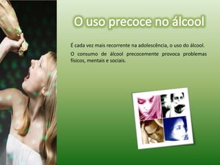 O uso precoce no álcool     É cada vez mais recorrente na adolescência, o uso do álcool.O consumo de álcool precocemente provoca problemas físicos, mentais e sociais. 
