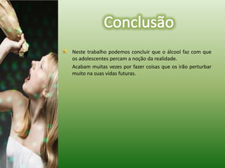 	Neste trabalho podemos concluir que o álcool faz com que os adolescentes percam a noção da realidade.	Acabam muitas vezes por fazer coisas que os irão perturbar muito na suas vidas futuras.Conclusão