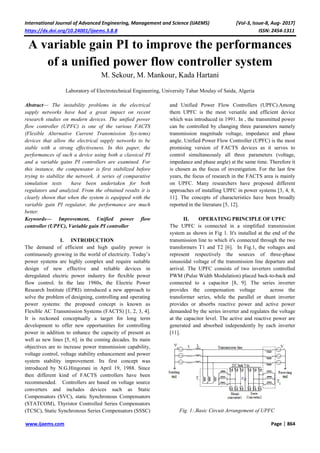 International Journal of Advanced Engineering, Management and Science (IJAEMS) [Vol-3, Issue-8, Aug- 2017]
https://dx.doi.org/10.24001/ijaems.3.8.8 ISSN: 2454-1311
www.ijaems.com Page | 864
A variable gain PI to improve the performances
of a unified power flow controller system
M. Sekour, M. Mankour, Kada Hartani
Laboratory of Electrotechnical Engineering, University Tahar Moulay of Saida, Algeria
Abstract— The instability problems in the electrical
supply networks have had a great impact on recent
research studies on modern devices. The unified power
flow controller (UPFC) is one of the various FACTS
(Flexible Alternative Current Transmission Sys-tems)
devices that allow the electrical supply networks to be
stable with a strong effectiveness. In this paper, the
performances of such a device using both a classical PI
and a variable gains PI controllers are examined. For
this instance, the compensator is first stabilized before
trying to stabilize the network. A series of comparative
simulation tests have been undertaken for both
regulators and analyzed. From the obtained results it is
clearly shown that when the system is equipped with the
variable gain PI regulator, the performance are much
better.
Keywords— Improvement, Unified power flow
controller (UPFC), Variable gain PI controller
I. INTRODUCTION
The demand of efficient and high quality power is
continuously growing in the world of electricity. Today’s
power systems are highly complex and require suitable
design of new effective and reliable devices in
deregulated electric power industry for flexible power
flow control. In the late 1980s, the Electric Power
Research Institute (EPRI) introduced a new approach to
solve the problem of designing, controlling and operating
power systems: the proposed concept is known as
Flexible AC Transmission Systems (FACTS) [1, 2, 3, 4].
It is reckoned conceptually a target for long term
development to offer new opportunities for controlling
power in addition to enhance the capacity of present as
well as new lines [5, 6]. in the coming decades. Its main
objectives are to increase power transmission capability,
voltage control, voltage stability enhancement and power
system stability improvement. Its first concept was
introduced by N.G.Hingorani in April 19, 1988. Since
then different kind of FACTS controllers have been
recommended. Controllers are based on voltage source
converters and includes devices such as Static
Compensators (SVC), static Synchronous Compensators
(STATCOM), Thyristor Controlled Series Compensators
(TCSC), Static Synchronous Series Compensators (SSSC)
and Unified Power Flow Controllers (UPFC).Among
them UPFC is the most versatile and efficient device
which was introduced in 1991. In , the transmitted power
can be controlled by changing three parameters namely
transmission magnitude voltage, impedance and phase
angle. Unified Power Flow Controller (UPFC) is the most
promising version of FACTS devices as it serves to
control simultaneously all three parameters (voltage,
impedance and phase angle) at the same time. Therefore it
is chosen as the focus of investigation. For the last few
years, the focus of research in the FACTS area is mainly
on UPFC. Many researchers have proposed different
approaches of installing UPFC in power systems [3, 4, 8,
11]. The concepts of characteristics have been broadly
reported in the literature [5, 12].
II. OPERATING PRINCIPLE OF UPFC
The UPFC is connected in a simplified transmission
system as shown in Fig 1. It's installed at the end of the
transmission line to which it's connected through the two
transformers T1 and T2 [6]. In Fig.1, the voltages and
represent respectively the sources of three-phase
sinusoidal voltage of the transmission line departure and
arrival. The UPFC consists of two inverters controlled
PWM (Pulse Width Modulation) placed back-to-back and
connected to a capacitor [8, 9]. The series inverter
provides the compensation voltage across the
transformer series, while the parallel or shunt inverter
provides or absorbs reactive power and active power
demanded by the series inverter and regulates the voltage
at the capacitor level. The active and reactive power are
generated and absorbed independently by each inverter
[11].
Fig. 1:.Basic Circuit Arrangement of UPFC
 