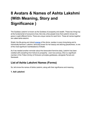 8 Avatars & Names of Ashta Lakshmi
(With Meaning, Story and
Significance )
The Goddess Lakshmi is known as the Goddess of prosperity and wealth. These two things lay
at the fundamental of everyone’s lives. But only a few people know that Lakshmi shows her
grace in eight different forms. There are unique names for each form. These all names together
are called ashta lakshmi.
Shakti, the life-giving and vibrant energy of the divine, resides in every living being and is
intrinsically feminine. Lakshmi, famously known for her beauty and alluring gracefulness, is one
of the most significant manifestations of Shakti.
As if we needed another reminder about this benevolent feminine deity, Lakshmi has been
credited with everything from fortune to prosperity - even love and joy. She is a significant
member of the Tridevi (trinity) of Hinduism principles goddesses, alongside Parvati and
Saraswati.
List of Ashta Lakshmi Names (Forms)
So, let’s know the names of Ashta Lakshmi, along with their significance and meaning.
1. Adi Lakshmi
 