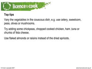 Top tips Vary the vegetables in the couscous dish, e.g. use celery, sweetcorn, peas, olives or mushrooms. Try adding some chickpeas, chopped cooked chicken, ham ,tuna or chunks of feta cheese. Use flaked almonds or raisins instead of the dried apricots. 