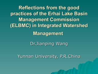 Reflections from the good practices of the Erhai Lake Basin Management Commission (ELBMC) in Integrated Watershed Management   Dr.Jianping Wang Yunnan University, P.R.China 
